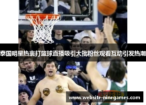 泰国明星热衷打篮球直播吸引大批粉丝观看互动引发热潮