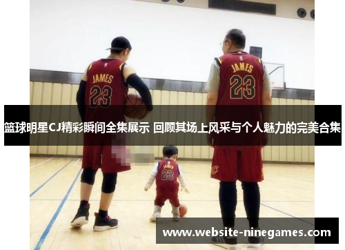 篮球明星CJ精彩瞬间全集展示 回顾其场上风采与个人魅力的完美合集