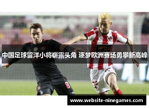 中国足球留洋小将崭露头角 逐梦欧洲赛场勇攀新高峰
