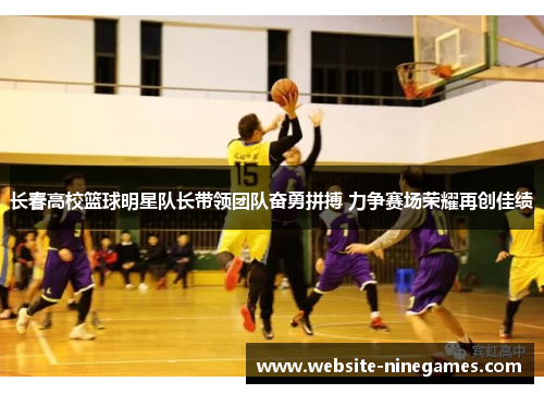 长春高校篮球明星队长带领团队奋勇拼搏 力争赛场荣耀再创佳绩